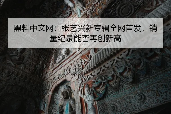 黑料中文网：张艺兴新专辑全网首发，销量纪录能否再创新高